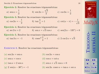 MATEMATICAS
Secci´n 2: Ecuaciones trigonom´tricas
     o                        e                                              16     1º Bachillerato

Ejercicio 2. Resolver las ecuaciones trigonom´tricas:
                                             e
                                                                                              r=A+lu
                                                                                   A
                                         √
             1                             3                     1
  a) sen α =                b) sen 2α =              c) cos 3α =                          d

             2                            2                      2                     B
                                                                                       s=B+mv

Ejercicio 3. Resolver las ecuaciones trigonom´tricas:
                                             e                                         CIENCIAS

                1                 α                                     1
  a) cos 2α = −             b) tan = 1               c) cot(α − π) = − √
                2                 4                                      3        MaTEX
Ejercicio 4. Resolver las ecuaciones trigonom´tricas:
                                             e
                                       √
  a) sec 2 α = 2            b) sen x = 3 cos x       c) sen(2 α − 135o ) = 0




                                                                                   metr´ II
                                                                                   Trigono-
Ejercicio 5. Resolver las ecuaciones trigonom´tricas:
                                             e
                                     2 α
                                                                   √
  a) tan 3 α = −1           b) cosec     =1          c) 2 cos 2 α = 3




                                                                                       ıa
                                       4


Ejercicio 6. Resolver las ecuaciones trigonom´tricas:
                                             e

(a) sen 2α = sen α                      (b) cos 2α = cos α
(c) sen α = cos α                       (d) cos α = cot α
                                                                                             
                                                    √
(e) tan α = 2 sen α                     (f) sen α + 3 cos α = 0                                
(g) 2 sen(α − 30 ) = −1
                   o
                                        (h) sen 2α cosec α = tan α + sec α         Doc       Doc 

                                                                                  Volver Cerrar
 