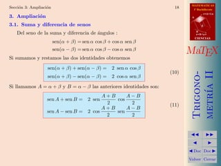 MATEMATICAS
Secci´n 3: Ampliaci´n
     o             o                                                  18     1º Bachillerato

3. Ampliaci´n
           o
                                                                                       r=A+lu
                                                                            A


3.1. Suma y diferencia de senos                                                    d


   Del seno de la suma y diferencia de ´ngulos :
                                       a                                        B
                                                                                s=B+mv
                                                                                CIENCIAS
                        sen(α + β) = sen α cos β + cos α sen β
                        sen(α − β) = sen α cos β − cos α sen β
                                                                           MaTEX
Si sumamos y restamos las dos identidades obtenemos
                   sen(α + β) + sen(α − β) = 2 sen α cos β
                                                                    (10)




                                                                            metr´ II
                                                                            Trigono-
                   sen(α + β) − sen(α − β) = 2 cos α sen β




                                                                                ıa
Si llamamos A = α + β y B = α − β las anteriores identidades son:
                                         A+B     A−B
                   sen A + sen B = 2 sen     cos
                                          2       2                 (11)
                                         A+B     A−B
                   sen A − sen B = 2 cos     sen
                                          2       2


                                                                                      
                                                                                        
                                                                            Doc       Doc 

                                                                           Volver Cerrar
 