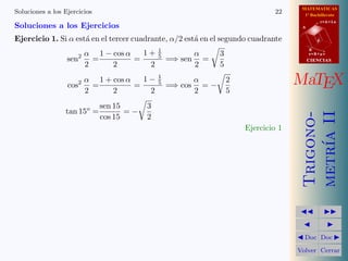 MATEMATICAS
Soluciones a los Ejercicios                                                  22      1º Bachillerato

Soluciones a los Ejercicios
                                                                                               r=A+lu
                                                                                    A


Ejercicio 1. Si α est´ en el tercer cuadrante, α/2 est´ en el segundo cuadrante
                     a                                a                                    d
                                                           
                         1 − cos α     1+ 1                    3
                                                                                        B
                   2 α                                α                                 s=B+mv
               sen     =             =     5
                                             =⇒ sen =                                   CIENCIAS
                     2        2          2            2        5
                                                              
               cos2 =
                     α 1 + cos α
                                     =
                                       1− 15          α
                                             =⇒ cos = −
                                                                 2                 MaTEX
                     2        2          2            2          5
                                      
                         sen 15         3
              tan 15o =          =−




                                                                                    metr´ II
                                                                                    Trigono-
                         cos 15         2
                                                                     Ejercicio 1




                                                                                        ıa
                                                                                              
                                                                                                
                                                                                    Doc       Doc 

                                                                                   Volver Cerrar
 