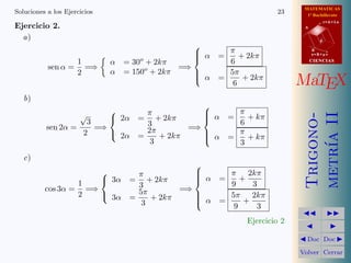 MATEMATICAS
Soluciones a los Ejercicios                                                 23      1º Bachillerato

Ejercicio 2.
                                                                                              r=A+lu
                                                                                   A


  a)                                                                                      d
                                                     
                                                      α      π                        B
                                                    
                                                           =    + 2kπ                 s=B+mv

                  1               α   = 30o + 2kπ             6                        CIENCIAS
           sen α = =⇒                              =⇒
                  2               α   = 150o + 2kπ    
                                                       α     5π
                                                            =     + 2kπ
                                                      
                                                               6                  MaTEX
   b)
                                                       
                                          π            α        π




                                                                                   metr´ II
                      √                                        =   + kπ




                                                                                   Trigono-
                    3              2α   = + 2kπ       
                                           3                      6
          sen 2α =    =⇒                   2π       =⇒
                   2      2α            =    + 2kπ    
                                                        α        π
                                                                =   + kπ




                                                                                       ıa
                                            3          
                                                                  3
   c)
                                                     
                                        π           
                                                      α      π 2kπ
                               3α     = + 2kπ       
                                                           =    +
                  1                      3                    9     3
          cos 3α = =⇒                    5π       =⇒
                  2    3α             =    + 2kπ    
                                                             5π 2kπ
                                          3           α
                                                           =     +
                                                               9     3
                                                                                             
                                                                    Ejercicio 2
                                                                                               
                                                                                   Doc       Doc 

                                                                                  Volver Cerrar
 