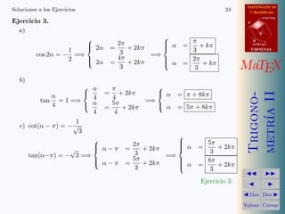 MATEMATICAS
Soluciones a los Ejercicios                                           24      1º Bachillerato

Ejercicio 3.
                                                                                        r=A+lu
                                                                             A


  a)                                                                                d

                                                 
                                       2π          α      π                     B
                               2α
                                    =    + 2kπ   
                                                        =    + kπ               s=B+mv

                    1                   3                  3                     CIENCIAS
          cos 2α = − =⇒                4π       =⇒
                    2   
                         2α                       
                                                    α     2π
                                     =    + 2kπ          =     + kπ
                                        3
                                                   
                                                            3               MaTEX
   b)
                          α    π           
                             = + 2kπ        α =         π + 8kπ




                                                                             metr´ II
                                                                             Trigono-
              α            4    4
          tan = 1 =⇒                     =⇒
              4           α = 5π + 2kπ      α =         5π + 8kπ




                                                                                 ıa
                           4     4
                      1
   c) cot(α − π) = − √
                       3
                                                 
                                                              5π
                            α − π = 2π + 2kπ
                           
                                                 
                                                 
                                                         α   =    + 2kπ
                    √                                            3
      tan(α−π) = − 3 =⇒               3       =⇒
                            α − π = 5π + 2kπ
                                                
                                                 
                                                         α   =
                                                                8π
                                                                   + 2kπ
                                      3          
                                                                 3
                                                                                       
                                                              Ejercicio 3                
                                                                             Doc       Doc 

                                                                            Volver Cerrar
 