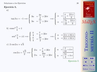 MATEMATICAS
Soluciones a los Ejercicios                                               26      1º Bachillerato

Ejercicio 5.
                                                                                            r=A+lu
                                                                                 A


  a)                                                                                    d
                                                       
                                                             π 2kπ                 B

                               3α     3π               α
                                                            =   +
                                                                                     s=B+mv
                                    =    + 2kπ        
                                                               4    3                CIENCIAS
        tan 3 α = −1 =⇒                 4       =⇒
                              
                               3α     7π          
                                                              7π 2 k π
                                     =    + 2kπ
                                        4
                                                    α
                                                            =
                                                               12
                                                                  +
                                                                     3          MaTEX
               α
   b) cosec2     =1
               4
                          α




                                                                                 metr´ II
                                                                                 Trigono-
                                        π            
                             =             + 2kπ
              α             4            2              α    = 2π + 8kπ
        sen2 = ±1 =⇒                     3π        =⇒




                                                                                     ıa
              4           α =
                                            + 2kπ      α    = 6π + 8kπ
                            4             2
                  √
   c) 2 cos 2 α = 3
                                                      
                                           π            α     π
                    √       2α
                                        =   + 2kπ     
                                                            =    +kπ
                      3                    6                   12
          cos 2 α =     =⇒                 10π
                     2      2α
                                        =     + 2kπ   
                                                        α     5π
                                                            =    +kπ
                                            3                   3
                                                                                           
                                                                  Ejercicio 5                
                                                                                 Doc       Doc 

                                                                                Volver Cerrar
 