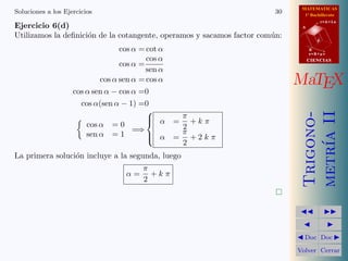 MATEMATICAS
Soluciones a los Ejercicios                                             30     1º Bachillerato

Ejercicio 6(d)
                                                                                         r=A+lu
                                                                              A

Utilizamos la deﬁnici´n de la cotangente, operamos y sacamos factor com´n:
                     o                                                 u
                                                                                     d

                                  cos α = cot α                                   B
                                                                                  s=B+mv
                                          cos α
                                  cos α =
                                                                                  CIENCIAS

                                          sen α
                            cos α sen α = cos α                              MaTEX
                    cos α sen α − cos α =0
                      cos α(sen α − 1) =0
                                          




                                                                              metr´ II
                                                                              Trigono-
                                          α      π
                        cos α = 0
                                                 =  +k π
                                      =⇒           2
                        sen α = 1                  π




                                                                                  ıa
                                           α
                                                 = +2k π
                                                   2
La primera soluci´n incluye a la segunda, luego
                 o
                                        π
                                   α=     +k π
                                        2
                                                                        

                                                                                        
                                                                                          
                                                                              Doc       Doc 

                                                                             Volver Cerrar
 