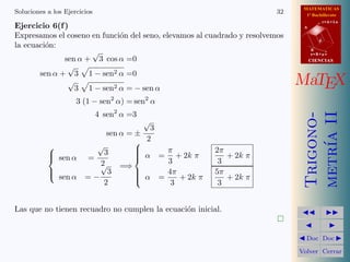 MATEMATICAS
Soluciones a los Ejercicios                                              32     1º Bachillerato

Ejercicio 6(f )
                                                                                          r=A+lu
                                                                               A

Expresamos el coseno en funci´n del seno, elevamos al cuadrado y resolvemos
                             o
                                                                                      d
la ecuaci´n:
         o
                     √                                                             B
                                                                                   s=B+mv
              sen α + 3 cos α =0                                                   CIENCIAS
               √ 
       sen α + 3 1 − sen2 α =0
               √ 
                 3 1 − sen2 α = − sen α
                                                                              MaTEX
                     3 (1 − sen2 α) = sen2 α
                              4 sen2 α =3




                                                                               metr´ II
                                                                               Trigono-
                                       √
                                         3
                             sen α = ±




                                                                                   ıa
                                       2
                         √
                            3        
                                      α = π + 2k π     2π
            sen α
                       =            
                                                          + 2k π
                           2               3             3
                           √     =⇒
           
            sen α           3       
                                      α = 4π           5π
                        =−           
                                             + 2k π       + 2k π
                            2               3            3


Las que no tienen recuadro no cumplen la ecuaci´n inicial.
                                               o                                         
                                                                         
                                                                                           
                                                                               Doc       Doc 

                                                                              Volver Cerrar
 