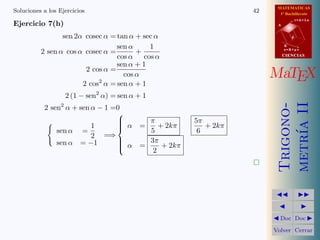MATEMATICAS
Soluciones a los Ejercicios                                        42     1º Bachillerato

Ejercicio 7(h)
                                                                                    r=A+lu
                                                                         A


                 sen 2α cosec α = tan α + sec α                                 d


                                  sen α     1                                B

          2 sen α cos α cosec α =       +                                    s=B+mv

                                  cos α cos α                                CIENCIAS

                                  sen α + 1
                        2 cos α =
                                    cos α                               MaTEX
                       2 cos2 α = sen α + 1
                   2 (1 − sen2 α) = sen α + 1




                                                                         metr´ II
                                                                         Trigono-
           2 sen2 α + sen α − 1 =0
                                 
                                
                                  α        π           5π




                                                                             ıa
                          1      
                                         =    + 2kπ       + 2kπ
               sen α =                      5            6
                          2 =⇒
               sen α = −1        
                                  α        3π
                                 
                                         =     + 2kπ
                                             2
                                                                   



                                                                                   
                                                                                     
                                                                         Doc       Doc 

                                                                        Volver Cerrar
 