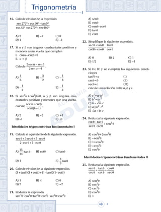 Trigonometría
. . .
4
16.	 Calcule el valor de la expresión
	
sen º cos º tan º
cos º cot º sec º
270 90 0
45 270 180
+ −
⋅ +
A)	2	 B)	– 2			 C)	0
D)	1						 E)	–1
17.	 Si a y b son ángulos cuadrantales positivos y
menores a una vuelta que cumplen
	 I.	 cosa – cscb=0
	 II.	 a < b
	 Calcule
2
2 4
sec sen
sen
α β
α
−
+
.
A)	
1
6
	 B)	−
3
2
			 C)	−
1
4
D)	−
1
2
						 E)	−
1
3
18.	 Si sen2
a+cos2
b=0, a y b son ángulos cua-
drantales positivos y menores que una vuelta,
calcule
sec cot
sen
.
α β
β α
+
−( )
A)	2	 B)	– 2			 C)	+1
D)	–1						 E)	±1
Identidades trigonométricas fundamentales I
19.	 Calcule el equivalente de la siguiente expresión.
	
sec sec sec
csc csc
θ θ θ
θ θ
+ + ⋅
⋅ + ⋅
3 5
2 7
A)	
15
14
⋅tanθ 	 B)	cotq			 C)	tanq
D)	1						 E)	
8
9
tanθ
20.	 Calcule el valor de la siguiente expresión.
	 (1+tanq)(1+cotq)+(1– tanq)(1– cotq)
A)	1	 B)	4				 C)	0
D)	2						 E)	– 2
21.	 Reduzca la expresión
	 sen4
q · cos3
q · tan2
q · cot2
q · sec2
q · csc3
q
A)	senq
B)	cosq
C)	senq · cosq
D)	tanq
E)	cotq
22.	 Simplifique la siguiente expresión.
	
sec tan
cot cos
tan
cos
θ θ
θ θ
θ
θ
+
+
−
A)	0	 B)	2				 C)	1
D)	1/2						 E)	–1
23.	 Si q ∈ IC y se cumplen las siguientes condi-
ciones
	 tan2
q=a			 (I)
	 cscq=b			 (II)
	 secq=c			 (III)
	 calcule una relación entre a, b y c.
A)	c2
=a · b2
B)	b2
=ac2
C)	b a c= ⋅
D)	a=b2
 · c2
E)	 a b c= ⋅
24.	 Reduzca la siguiente expresión.
	
cot tan
sec csc
sen
θ θ
θ θ
θ
−
⋅
+ 2
A)	cos2
q+2sen2
q
B)	– sen2
q
C)	1+cos2
q
D)	– cos2
q
E)	cos2
q
Identidades trigonométricas fundamentales II
25.	 Reduzca la siguiente expresión.
	
sen
csc
tan
cot
cos
sec
θ
θ
θ
θ
θ
θ
+ +
A)	sen2
q
B)	sec2
q
C)	csc2
q
D)	cos2
q
E)	1
 