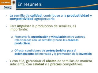En resumen:

•   La semilla de calidad, contribuye a la productividad y
    competitividad agropecuaria
•   Para impulsar la producción de semillas, es
    importante:
       Promover la organización y vinculación entre actores
        relacionados con las semillas y hacia las cadenas
        productivas

       Ofrecer condiciones de certeza jurídica para el
        ordenamiento del mercado y la promoción de la inversión

•   Y con ello, garantizar el abasto de semillas de manera
    suficiente, con calidad y a precios competitivos
 