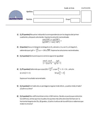 1) (1,75 puntos) Resuelve indicandolacorrespondenciaconlosángulosdel primer
cuadrante y despuéscalculando.Expresalasoluciónracionalizada:
𝑠𝑒𝑛(150°) + 𝑡𝑔(330°)
𝑡𝑔(240°) − 𝑠𝑒𝑛(−60°)
=
2) (2 puntos) Seaun triángulorectánguloenA,calcularc, b y senC y el ánguloC,
sabiendoque 𝑡𝑔𝐵 =
7√5
6
y 𝑎 = 281√281. Expresalassolucionesracionalizadas.
3) (1,5 puntos) Demuestraque esciertalasiguiente igualdad
𝑠𝑒𝑛𝐴 ∙ 𝑐𝑜𝑠𝐴
1 − 2𝑐𝑜𝑠2 𝐴
=
𝑡𝑔𝐴
𝑡𝑔2 𝐴 − 1
4) (1,75 puntos) Sabiendoque cosec(A)=
−11√7
15
,yque
3𝜋
2
< 𝐴 < 2𝜋 , calcula:
a) 𝑠𝑒𝑛(𝐴 + 𝜋) b) 𝑡𝑔(
𝜋
2
− 𝐴)
Expresael resultadoracionalizado.
5) (1,5 puntos) Si el radio de un pentágonoregularmide 10cm, ¿cuánto mide el lado?
¿Cuál essu área?
6) (1,5 puntos) Dos edificiosdistanentre sí150 metros.Desde unpuntoque estáentre
losedificios,vemosque lasvisualesalospuntosmás altosde estosformancon la
horizontal ángulosde 35 y 20 grados.¿Cuál es laaltura de losedificiossi sabemosque
midenlomismo?
Boadilla del Monte CALIFICACIÓN
Apellidos
Nombre Grupo