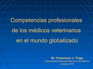 Competencias profesionales
de los médicos veterinarios
en el mundo globalizado
Dr. Francisco J. Trigo
Universidad Nacional Autónoma de México
octubre 2015
 