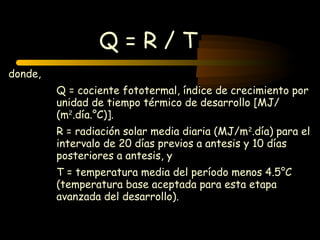 Q=R/T
donde,
         Q = cociente fototermal, índice de crecimiento por
         unidad de tiempo térmico de desarrollo [MJ/
         (m2.día.°C)].
         R = radiación solar media diaria (MJ/m2.día) para el
         intervalo de 20 días previos a antesis y 10 días
         posteriores a antesis, y
         T = temperatura media del período menos 4.5°C
         (temperatura base aceptada para esta etapa
         avanzada del desarrollo).
 