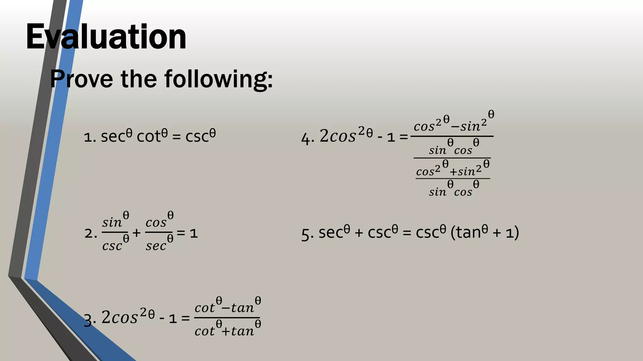 Evaluation
Prove the following:
1. secᶿ cotᶿ = cscᶿ 4. 2𝑐𝑜𝑠2ᶿ - 1 =
𝑐𝑜𝑠2ᶿ−𝑠𝑖𝑛2ᶿ
𝑠𝑖𝑛ᶿ𝑐𝑜𝑠ᶿ
𝑐𝑜𝑠2ᶿ+𝑠𝑖𝑛2ᶿ
𝑠𝑖𝑛ᶿ𝑐𝑜𝑠ᶿ
2.
𝑠𝑖𝑛ᶿ
𝑐𝑠𝑐ᶿ
+
𝑐𝑜𝑠ᶿ
𝑠𝑒𝑐ᶿ
= 1 5. secᶿ + cscᶿ = cscᶿ (tanᶿ + 1)
3. 2𝑐𝑜𝑠2
ᶿ - 1 =
𝑐𝑜𝑡ᶿ−𝑡𝑎𝑛ᶿ
𝑐𝑜𝑡ᶿ+𝑡𝑎𝑛ᶿ