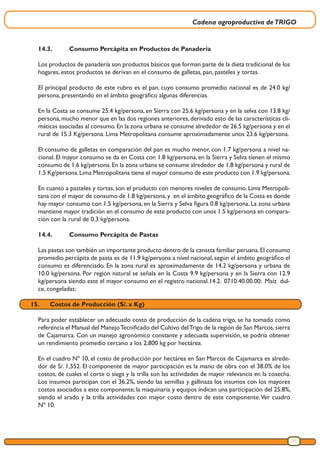 Cadena agroproductiva deTRIGO
23
14.3.	 Consumo Percápita en Productos de Panadería
Los productos de panadería son productos básicos que forman parte de la dieta tradicional de los
hogares, estos productos se derivan en el consumo de galletas, pan, pasteles y tortas.
El principal producto de este rubro es el pan, cuyo consumo promedio nacional es de 24.0 kg/
persona, presentando en el ámbito geográfico algunas diferencias.
En la Costa se consume 25.4 kg/persona, en Sierra con 25.6 kg/persona y en la selva con 13.8 kg/
persona,mucho menor que en las dos regiones anteriores,derivado esto de las características cli-
máticas asociadas al consumo.En la zona urbana se consume alrededor de 26.5 kg/persona y en el
rural de 15.3 Kg/persona. Lima Metropolitana consume aproximadamente unos 23.6 kg/persona.
El consumo de galletas en comparación del pan es mucho menor, con 1.7 kg/persona a nivel na-
cional. El mayor consumo se da en Costa con 1.8 kg/persona, en la Sierra y Selva tienen el mismo
consumo de 1.6 kg/persona.En la zona urbana se consume alrededor de 1.8 kg/persona y rural de
1.5 Kg/persona.Lima Metropolitana tiene el mayor consumo de este producto con 1.9 kg/persona.
En cuanto a pasteles y tortas, son el producto con menores niveles de consumo. Lima Metropoli-
tana con el mayor de consumo de 1.8 kg/persona,y en el ámbito geográfico de la Costa es donde
hay mayor consumo con 1.5 kg/persona, en la Sierra y Selva figura 0.8 kg/persona. La zona urbana
mantiene mayor tradición en el consumo de este producto con unos 1.5 kg/persona en compara-
ción con la rural de 0.3 kg/persona.
14.4.	 Consumo Percápita de Pastas
Las pastas son también un importante producto dentro de la canasta familiar peruana.El consumo
promedio percápita de pasta es de 11.9 kg/persona a nivel nacional, según el ámbito geográfico el
consumo es diferenciado. En la zona rural es aproximadamente de 14.2 kg/persona y urbana de
10.0 kg/persona. Por región natural se señala en la Costa 9.9 kg/persona y en la Sierra con 12.9
kg/persona siendo este el mayor consumo en el registro nacional.14.2.	 0710.40.00.00: Maíz dul-
ce, congeladas:
15.	 Costos de Producción (S/. x Kg)
Para poder establecer un adecuado costo de producción de la cadena trigo, se ha tomado como
referencia el Manual del ManejoTecnificado del Cultivo delTrigo de la región de San Marcos,sierra
de Cajamarca. Con un manejo agronómico constante y adecuada supervisión, se podría obtener
un rendimiento promedio cercano a los 2,800 kg por hectárea.
En el cuadro Nº 10, el costo de producción por hectárea en San Marcos de Cajamarca es alrede-
dor de S/. 1,552. El componente de mayor participación es la mano de obra con el 38.0% de los
costos, de cuales el corte o siega y la trilla son las actividades de mayor relevancia en la cosecha.
Los insumos participan con el 36.2%, siendo las semillas y gallinaza los insumos con los mayores
costos asociados a este componente; la maquinaria y equipos indican una participación del 25.8%,
siendo el arado y la trilla actividades con mayor costo dentro de este componente.Ver cuadro
Nº 10.
 