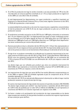 Cadena agroproductiva deTRIGO
26
4.	 En el Perú la producción de trigo ha venido creciendo a una tasa promedio de 1.9% en los últi-
mos diez años, así como la superficie cosechada en un 1.1%. La mayor producción se registró en
el año 2009, con unas 226.3 miles de toneladas.
A nivel departamental, los departamentos con mayor producción y superficie cosechada son
Cajamarca, La Libertad,Ancash, Huánuco, Piura y Cusco; estas regiones concentran al año 2012,
el 70.0% de la producción a nivel nacional.
La estacionalidad de la producción, se da entre los meses de junio a septiembre, concentrándose
el nivel de producción con el 85.1%. El mes de mayor producción es julio con un 34.2% de la
producción nacional.
5. El rendimiento promedio nacional en el año 2012 fue de 1,489 kg/ha, mostrando un incremento
del 1.1% con respecto al año 2011. Los departamentos que tienen el mejor rendimiento prome-
dio son:Arequipa con 6,714 kg/ha, seguido de Tacna con 3,045 kg/ha, Junín con 2,257 kg/ha, La
Libertad con 1,888 kg/ha,Cusco con 1,685 kg/ha yApurímac con 1,583 kg/ha.Estos departamen-
tos tienen rendimientos por encima del promedio nacional.
6. El precio promedio en chacra a diciembre del año 2012,fue de S/.1.32 por kilo,representando un
ascenso de 5.1% con respecto al mismo periodo del año 2011.Es importante señalar que la varia-
ción en los precios en chacra se ven fuertemente influenciadas por la demanda de harina de trigo.
7.	 El trigo al ser un producto commodity, se ve afectado por la cotización internacional en los mer-
cados externos.Al 28 de enero del año 2013, el Trigo US Nº 2 Hard Red Winter FOB Golfo de
EE.UU., tuvo una cotización internacional de Trigo Duro de 348 US$/t con un incremento del
17.3% y el precio CIF de 377.0 US$/t con una disminución del -16.3% con respecto a enero del
año 2012.
	
Los demás trigos, que son utilizados para producir pan, tiene una cotización internacional de
355.0 US$/t, lo que representa un incremento del 44.2% y el precio CIF de 369.8 US$/t con un
crecimiento de 19.4% con respecto a enero del año 2012.
8.	 Las importaciones de trigo duro por parte del Perú han tenido diferentes comportamientos, en
el año 2006, se registró 1,206 mil toneladas ingresadas al país. En comparación de las 174 mil
toneladas ingresadas en el año 2012.
Una reducción del -70.1% en este periodo. Básicamente la disminución se debe al mayor nivel de
producción existente en el país de este tipo de trigo.
En cuanto a las importaciones de trigo,siendo más exactos en la partida arancelaria 1001.90.20.00,
“los demás trigos, excepto para siembra”. Las importaciones a noviembre del año 2012 fueron
de 1,259.3 miles de toneladas por un valor CIF en millones de US$ 406.1, lo cual representa un
crecimiento del 460.2% en el volumen importado con respecto al año 2006.
9.	 Un factor a resaltar es la participación de la producción de trigo comprendidos en los demás
trigos excepto para siembras.En esta partida arancelaria se concentra las mayores importaciones
de este cereal por parte del Perú.
 