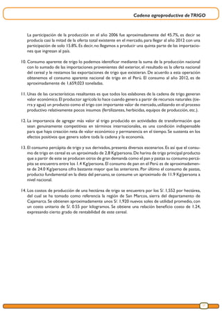 Cadena agroproductiva deTRIGO
27
La participación de la producción en el año 2006 fue aproximadamente del 45.7%, es decir se
producía casi la mitad de la oferta total existente en el mercado, para llegar al año 2012 con una
participación de solo 15.8%. Es decir, no llegamos a producir una quinta parte de las importacio-
nes que ingresan al país.
10.	Consumo aparente de trigo lo podemos identificar mediante la suma de la producción nacional
con lo sumado de las importaciones provenientes del exterior, el resultado es la oferta nacional
del cereal y le restamos las exportaciones de trigo que existieran. De acuerdo a esta operación
obtenemos el consumo aparente nacional de trigo en el Perú. El consumo al año 2012, es de
aproximadamente de 1,659,023 toneladas.
11.	Unas de las características resaltantes es que todos los eslabones de la cadena de trigo generan
valor económico.El productor agrícola lo hace cuando genera a partir de recursos naturales (tie-
rra y agua) un producto como el trigo con importante valor de mercado,utilizando en el proceso
productivo relativamente pocos insumos (fertilizantes, herbicidas, equipos de producción, etc.).
12.	La importancia de agregar más valor al trigo producido en actividades de transformación que
sean genuinamente competitivas en términos internacionales, es una condición indispensable
para que haya creación neta de valor económico y permanencia en el tiempo. Se sustenta en los
efectos positivos que genera sobre toda la cadena y la economía.
13.	El consumo percápita de trigo y sus derivados, presenta diversos escenarios. Es así que el consu-
mo de trigo en cereal es un aproximado de 2.8 Kg/persona.De harina de trigo principal producto
que a partir de este se producen otros de gran demanda como el pan y pastas su consumo percá-
pita se encuentra entre los 1.4 Kg/persona. El consumo de pan en el Perú es de aproximadamen-
te de 24.0 Kg/persona cifra bastante mayor que las anteriores. Por último el consumo de pastas,
producto fundamental en la dieta del peruano, se consume un aproximado de 11.9 Kg/persona a
nivel nacional.
14.	Los costos de producción de una hectárea de trigo se encuentra por los S/. 1,552 por hectárea,
del cual se ha tomado como referencia la región de San Marcos, sierra del departamento de
Cajamarca. Se obtienen aproximadamente unos S/. 1,920 nuevos soles de utilidad promedio, con
un costo unitario de S/. 0.55 por kilogramos. Se obtiene una relación beneficio costo de 1.24,
expresando cierto grado de rentabilidad de este cereal.
 