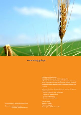 Cadena agroproductiva deTRIGO
28
MINISTERIO DEAGRICULTURA
DIRECCIÓN GENERAL DE COMPETITIVIDADAGRARIA
La Dirección General de CompetitividadAgraria es la encargada de proponer y
ejecutar políticas públicas,estrategia y planes nacionales orientados a propiciar la
competitividad del sector agrario en términos de sostenibilidad económica,social
y ambiental.
La Dirección General de Competitividad Agraria cuenta con las siguientes
unidades orgánicas:
Dirección de Promoción de la Competitividad
Dirección de CapitalizaciónAgraria
Dirección deAgronegocios
Dirección de InformaciónAgraria
Datos de Contacto
Teléfono:511 2098800
Web:www.minag.gob.pe
Dirección:Jr.Yauyos 262,Piso 1,Lima 1,Perú.
www.minag.gob.pe
Dirección General de Competitividad Agraria
Elaboración	, diseño y publicación:
	 Dirección de Información Agraria
 