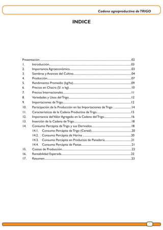 Cadena agroproductiva deTRIGO
3
INDICE
Presentación................................................................................................................................02
1.	Introducción..................................................................................................................03
2.	 Importancia Agroeconómica......................................................................................03
3.	 Siembras y Avances del Cultivo.................................................................................04
4.	Producción.....................................................................................................................07
5.	 Rendimiento Promedio (kg/ha).................................................................................09
6.	 Precios en Chacra (S/. x kg).......................................................................................10
7.	 Precios Internacionales...............................................................................................11
8.	 Variedades y Usos del Trigo.......................................................................................12
9.	 Importaciones de Trigo...............................................................................................12
10.	 Participación de la Producción en las Importaciones de Trigo…......................14
11.	 Características de la Cadena Productiva de Trigo................................................15
12.	 Importancia delValor Agregado en la Cadena del Trigo......................................16
13.	 Inserción de la Cadena de Trigo................................................................................18
14.	 Consumo Percápita de Trigo y sus Derivados.......................................................18
	 14.1.	 Consumo Percápita de Trigo (Cereal)........................................................20
	 14.2.	 Consumo Percápita de Harina ...................................................................20
	 14.3.	 Consumo Percápita en Productos de Panadería.....................................21
	 14.4.	 Consumo Percápita de Pastas......................................................................21
15.	 Costos de Producción.................................................................................................22
16.	 Rentabilidad Esperada.................................................................................................22
17.	Resumen.........................................................................................................................23
 