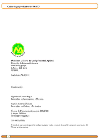 Cadena agroproductiva deTRIGO
6
Dirección General de Competitividad Agraria
Dirección de Información Agraria
www.minag.gob.pe
Jr.Yauyos 258- Lima
2098800
1ra Edición:Abril 2013
Colaboración:
Ing. Franco Oviedo Angüis
Especialista en Agronegocios y Mercado.
Ing. Luis Casanova Gálvez.
Especialista en Cadenas y Territorios.
Centro de Documentación Agraria-CENDOC
Jr.Yauyos 262.Lima
cendoc@minag.gob.pe
209-8800 (2255)
Prohibida la reproducción parcial o total, por cualquier medio o método de este libro sin previa autorización del
Ministerio de Agricultura.
 