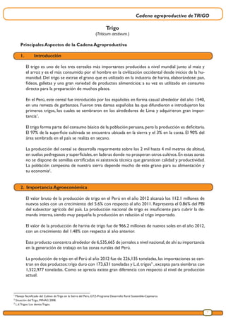 Cadena agroproductiva deTRIGO
7
1
Manejo Tecnificado del Cultivo de Trigo en la Sierra del Perú, GTZ-Programa Desarrollo Rural Sostenible-Cajamarca
2
Situación del Trigo, MINAG 2008.
3
L.d.Trigos: Los demás Trigos.
Trigo
(Triticum aestivum.)
Principales Aspectos de la Cadena Agroproductiva
1.	Introducción
El trigo es uno de los tres cereales más importantes producidos a nivel mundial junto al maíz y
el arroz y es el más consumido por el hombre en la civilización occidental desde inicios de la hu-
manidad. Del trigo se extrae el grano que es utilizado en la industria de harina, elaborándose: pan,
fideos, galletas y una gran variedad de productos alimenticios; a su vez es utilizado en consumo
directo para la preparación de muchos platos.
En el Perú, este cereal fue introducido por los españoles en forma casual alrededor del año 1540,
en una remeza de garbanzos. Fueron tres damas españolas las que difundieron e introdujeron los
primeros trigos, los cuales se sembraron en los alrededores de Lima y adquirieron gran impor-
tancia1
.
El trigo forma parte del consumo básico de la población peruana,pero la producción es deficitaria.
El 97% de la superficie cultivada se encuentra ubicada en la sierra y el 3% en la costa. El 90% del
área sembrada en el país se realiza en secano.
La producción del cereal se desarrolla mayormente sobre los 2 mil hasta 4 mil metros de altitud,
en suelos pedregosos y superficiales,en laderas donde no prosperan otros cultivos.En estas zonas
no se dispone de semillas certificadas ni asistencia técnica que garanticen calidad y productividad.
La población campesina de nuestra sierra depende mucho de este grano para su alimentación y
su economía2
.
2. Importancia Agroeconómica
El valor bruto de la producción de trigo en el Perú en el año 2012 alcanzó los 112.1 millones de
nuevos soles con un crecimiento del 5.6% con respecto al año 2011. Representa el 0.86% del PBI
del subsector agrícola del país. La producción nacional de trigo es insuficiente para cubrir la de-
manda interna, siendo muy pequeña la producción en relación al trigo importado.
El valor de la producción de harina de trigo fue de 966.2 millones de nuevos soles en el año 2012,
con un crecimiento del 1.48% con respecto al año anterior.
Este producto concentra alrededor de 6,535,665 de jornales a nivel nacional,de ahí su importancia
en la generación de trabajo en las zonas rurales del Perú.
La producción de trigo en el Perú al año 2012 fue de 226,135 toneladas, las importaciones se cen-
tran en dos productos:trigo duro con 173,631 toneladas y L.d.trigos3
,excepto para siembras con
1,522,977 toneladas. Como se aprecia existe gran diferencia con respecto al nivel de producción
actual.
 