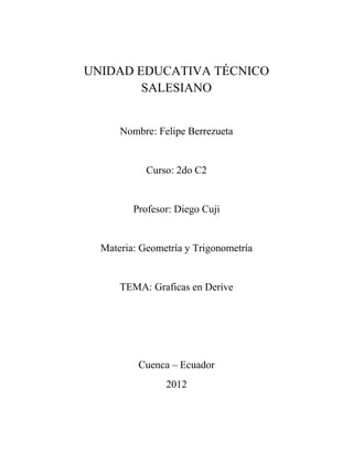 UNIDAD EDUCATIVA TÉCNICO
        SALESIANO


      Nombre: Felipe Berrezueta


            Curso: 2do C2


         Profesor: Diego Cuji


  Materia: Geometría y Trigonometría


      TEMA: Graficas en Derive




          Cuenca – Ecuador
                2012
 