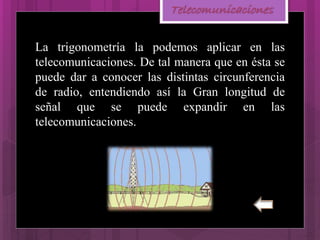 Telecomunicaciones
La trigonometría la podemos aplicar en las
telecomunicaciones. De tal manera que en ésta se
puede dar a conocer las distintas circunferencia
de radio, entendiendo así la Gran longitud de
señal que se puede expandir en las
telecomunicaciones.
 