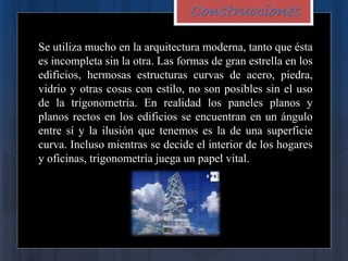Construcciones
Se utiliza mucho en la arquitectura moderna, tanto que ésta
es incompleta sin la otra. Las formas de gran estrella en los
edificios, hermosas estructuras curvas de acero, piedra,
vidrio y otras cosas con estilo, no son posibles sin el uso
de la trigonometría. En realidad los paneles planos y
planos rectos en los edificios se encuentran en un ángulo
entre sí y la ilusión que tenemos es la de una superficie
curva. Incluso mientras se decide el interior de los hogares
y oficinas, trigonometría juega un papel vital.
 