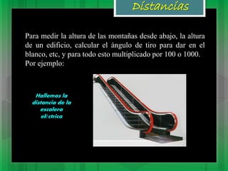 Distancias
Para medir la altura de las montañas desde abajo, la altura
de un edificio, calcular el ángulo de tiro para dar en el
blanco, etc, y para todo esto multiplicado por 100 o 1000.
Por ejemplo:
Hallemos la
distancia de la
escalera
eléctrica
 