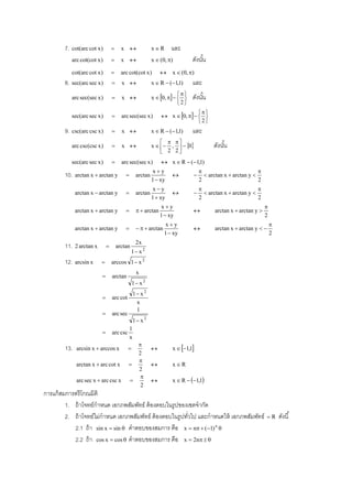 7.   cot(arc cot x )            x                  xR      และ
             arc cot(cot x )            x                  x  (0, )         ดังนัน
                                                                                     ้
             cot(arc cot x )            arc cot(cot x )             x  (0, )
        8. sec(arc sec x )              x                  x  R  (1,1)     และ
                                                                          
             arc sec(sec x )            x                  x  0,       ดังนัน
                                                                                     ้
                                                                          2
                                                                                
             sec(arc sec x )            arc sec(sec x )          x  0,    
                                                                                2
        9.   csc(arc csc x )            x                  x  R  (1,1)     และ
                                                                   
             arc csc(csc x )            x                  x   ,   0             ดังนัน
                                                                                               ้
                                                                  2 2
             sec(arc sec x )            arc sec(sec x )          x  R  (1,1)
                                                           xy                                               
        10.   arctan x  arctan y                  arctan                           arctan x  arctan y 
                                                           1  xy                   2                         2
                                                              xy                                            
              arctan x  arctan y                  arctan                           arctan x  arctan y 
                                                             1  xy                 2                         2
                                                                 xy                                               
              arctan x  arctan y                    arctan                            arctan x  arctan y 
                                                                 1  xy                                            2
                                                                   xy                                                 
              arctan x  arctan y                     arctan                          arctan x  arctan y  
                                                                   1  xy                                              2
                                                    2x
        11.   2 arctan x              arctan
                                                1 x 2
        12.   arcsin x            arccos 1  x 2
                                                    x
                                  arctan
                                                 1 x 2
                                                   1 x 2
                                  arc cot
                                                    x
                                                    1
                                  arc sec
                                                   1 x 2
                                               1
                                  arc csc
                                               x
                                               
        13.    arcsin x  arccos x                                  x  1,1
                                               2
                                               
               arctan x  arc cot x                                 xR
                                               2
                                                
               arc sec x  arc csc x                                x  R  1,1
                                                2
การแก้ สมการตรี โกณมิติ
         1. ถ้ าโจทย์กําหนด เอกภพสัมพัทธ์ ต้ องตอบในรูปของเซตจํากัด
         2. ถ้ าโจทย์ไม่กําหนด เอกภพสัมพัทธ์ ต้ องตอบในรูปทัวไป และกําหนดให้ เอกภพสัมพัทธ์
                                                            ่                                                      R      ดังนี ้
            2.1 ถ้ า sin x  sin  คําตอบของสมการ คือ x  n  (1) n 
            2.2 ถ้ า cos x  cos  คําตอบของสมการ คือ x  2n  
 
