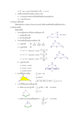 2.3 ถ้ า tan x  tan  คําตอบของสมการ คือ x  n  
          3. หลักที่ควรคํานึงถึงเกี่ยวกับเรื่ องการแก้ สมการ คือ
               3.1 การแปลงทุกค่าของตัวแปรให้ เป็ นฟั งก์ชนเดียวกันและมุมเดียวกัน
                                                           ั
               3.2 การแยกตัวประกอบ
การแก้ อสมการตรี โกณมิติ
          ใช้ หลักเหมือนกับการแก้ สมการในระบบจํานวนจริง โดยมีคาของฟั งก์ชนตรี โกณมิติเป็ นตัวแปรใด ๆ
                                                                  ่         ั
การแก้ รูปสามเหลี่ยม
          ใช้ หลักดังนี ้ คือ
          1. ถ้ าสามเหลี่ยมดังกล่าวนันเป็ นสามเหลี่ยมมุมฉากใช้
                                       ้
               1.1 ทฤษฎีบทพีธากอรัส
               1.2 อัตราส่วนตรี โกณมิติ
          2. ถ้ าสามเหลี่ยมนันเป็ นรูปสามเหลี่ยมใด ๆ ใช้
                               ้
                                            a     b     c
             2.1 กฎของไซน์          คือ             
                                          sin A sin B sin C
             2.2 กฎของโคไซน์        คือ
                                                           b2  c2  a 2
                  a 2  b 2  c 2  2bc cos A  cos A 
                                                               2bc
                                                          a 2  c2  b2
                  b 2  a 2  c 2  2ac cos B  cos B 
                                                               2ac
                                                          a 2  b2  c2
                  c 2  a 2  b 2  2ab cos C  cos C 
                                                               2ab
            2.3 กฎของโปรเจกชัน
                  a  b cos C  c cos B
                  b  a cos C  c cos A
                  c  a cos B  b cos A
                                               1
        3. การหาพื ้นที่รูปสามเหลี่ยม            ฐาน        สูง
                                               2
                                               1
                                                ab sin C
                                               2
                                                                                                  1
                                               s(s  a )(s  b)(s  c)             โดยที่   s      (a  b  c )
                                                                                                  2
        4. การหาพื ้นที่ของรูปสามเหลี่ยมฐานโค้ ง
                                                  1
             4.1 เมื่อทราบความยาวฐานโค้ ง             ฐานโค้ ง          รัศมี      ตารางหน่วย
                                                  2
                                                  1
                                                   r
                                                  2


                                                                   
              4..2 เมื่อทราบขนาดของมุมที่จดศูนย์กลาง
                                          ุ                           o
                                                                            r 2      ตารางหน่วย
                                                             360
                                                              
                                                                r 2
                                                             2
 