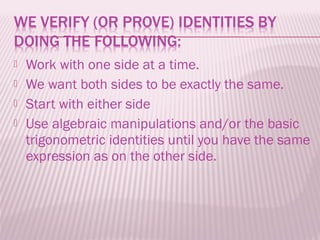    Work with one side at a time.
   We want both sides to be exactly the same.
   Start with either side
   Use algebraic manipulations and/or the basic
    trigonometric identities until you have the same
    expression as on the other side.
 