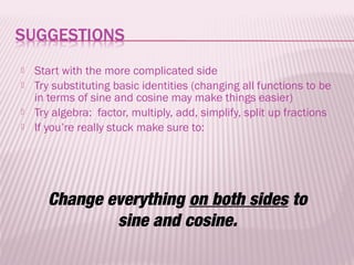    Start with the more complicated side
   Try substituting basic identities (changing all functions to be
    in terms of sine and cosine may make things easier)
   Try algebra: factor, multiply, add, simplify, split up fractions
   If you’re really stuck make sure to:




      Change everything on both sides to
              sine and cosine.
 