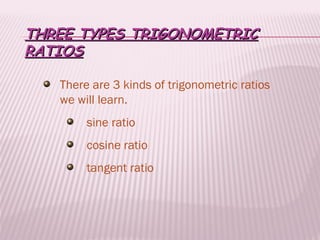 THREE TYPES TRIGONOMETRIC
RATIOS

   There are 3 kinds of trigonometric ratios
   we will learn.
        sine ratio
        cosine ratio
        tangent ratio
 