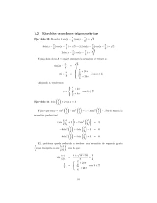 1.2   Ejercicios ecuaciones trigonométricas
                                                                 p
Ejercicio 13 Resuelve 4 sin(x                ) cos(x        )=       3
                                         6              6
                                         p                                              p
       4 sin(x       ) cos(x        )=       3 ! 2 2 sin(x           ) cos(x       )=       3
                 6              6                                6
                                                                 p             6
                                                                  3
                           2 sin(x           ) cos(x        )=
                                         6              6        2
   Como 2 sin A cos A = sin 2A entonces la ecuación se reduce a:
                                   p
                                     3
                 sin(2x     ) =
                          3        82
                                   <      + 2k
                      2x       =        3         con k 2 Z
                           3       :   2
                                          + 2k
                                        3
   Aislando x; tendremos:
                                    8
                                    <        +k
                               x=        3             con k 2 Z
                                    :        +k
                                         2
                       x
Ejercicio 14 4 sin       + 2 cos x = 3
                       2

                                x                 x                      x
   Fíjate que cos x = cos2               sin2          =1    2 sin2            : Por lo tanto; la
                                2                 2                      2
ecuación quedará así:

                              x                 x
                       4 sin      + 2 1 2 sin2      = 3
                              2                 2
                                   x          x
                           4 sin2     + 4 sin     1 = 0
                                   2          2
                                   x          x
                           4 sin2       4 sin    +1 = 0
                                   2          2

   El, problema queda reducido a resolver una ecuación de segundo grado
                        x
 cuya incógnita es sin       . con lo que:
                        2
                                       p
                         x         4     16 16   1
                    sin        =               =
                         2         8     8       2
                           x       <     + 2k
                               =       6       con k 2 Z
                           2       :  5
                                          + 2k
                                       6


                                                10
 