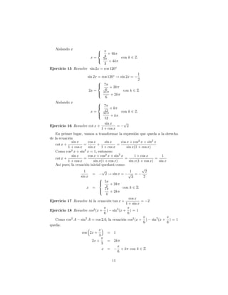 Aislando x                 8
                              <  + 4k
                        x=     3                       con k 2 Z
                           : 5 + 4k
                               3
Ejercicio 15 Resuelve sin 2x = cos 120o
                                                    1
                      sin 2x = cos 120o ! sin 2x =
                                                    2
                             8
                             > 7
                             <      + 2k
                       2x =      6          con k 2 Z
                             >  11
                             :       + 2k
                                 6
   Aislando x                   8
                                > 7
                                <        +k
                           x=        12        con k 2 Z
                                >   11
                                :        +k
                                     12
                                     sin x       p
Ejercicio 16 Resuelve cot x +                =     2
                                  1 + cos x
    En primer lugar, vamos a transformar la expresión que queda a la derecha
de la ecuación
              sin x      cos x       sin x     cos x + cos2 x + sin2 x
    cot x +           =         +            =
            1 + cos x    sin x    1 + cos x        sin x(1 + cos x)
    Como cos2 x + sin2 x = 1, entonces:
              sin x      cos x + cos2 x + sin2 x         1 + cos x        1
    cot x +           =                          =                    =
            1 + cos x        sin x(1 + cos x)        sin x(1 + cos x)   sin x
    Así pues; la ecuación inicial quedará como:
                                                              p
                      1            p                  1         2
                            =        2 ! sin x = p =
                    sin x                              2       2
                                 8
                                 > 5
                                 <       + 2k
                        x =           4         con k 2 Z
                                 >   7
                                 :       + 2k
                                      4
                                                     cos x
Ejercicio 17 Resuelve tú la ecuación tan x +                 = 2
                                                  1 + sin x
Ejercicio 18 Resuelve cos2 (x +           )   sin2 (x +       )=1
                                      6                   6
   Como cos2 A    sin2 A = cos 2A; la ecuación cos2 (x +                )   sin2 (x +       )=1
                                                                    6                   6
queda:

                   cos 2x +               =    1
                              3
                         2x +             =    2k
                                  3
                                  x =                  + k con k 2 Z
                                                   6

                                              11
 