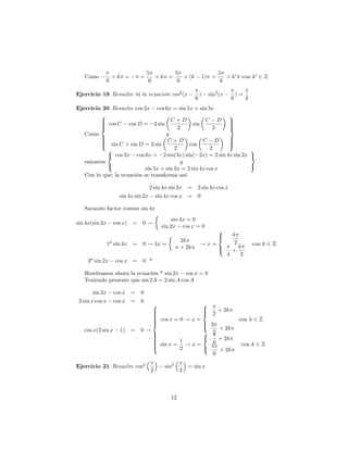 5       5                             5
   Como             +k =          +      +k =    + (k                1) =      + k 0 con k 0 2 Z
                6                      6       6                             6
                                                                                            1
Ejercicio 19 Resuelve tú la ecuación cos2 (x                     )    sin2 (x          )=
                                                             6                     6        2
Ejercicio 20 Resuelve cos 2x cos 6x = sin 5x + sin 3x
         8                                                  9
         > cos C cos D = 2 sin C + D sin C D >
         >
         >                                                  >
                                                            >
         >
         <                                2             2   >
                                                            =
   Como                             y
         >
         >                                                  >
                                                            >
         > sin C + sin D = 2 sin C + D cos C D
         >
         :
                                                            >
                                                            >
                                                            ;
            8                           2              2           9
            < cos 2x cos 6x = 2 sin(4x) sin( 2x) = 2 sin 4x sin 2x =
   entonces                                y
            :                                                      ;
                           sin 5x + sin 3x = 2 sin 4x cos x
   Con lo que; la ecuación se transforma así:

                                         2 sin 4x sin 2x = 2 sin 4x cos x
                         sin 4x sin 2x      sin 4x cos x = 0

   Sacando factor comun sin 4x
                                                  sin 4x = 0
sin 4x(sin 2x           cos x) = 0 !
                                             sin 2x cos x = 0
                                                                            8
                                                                         k  >
                                                                            <
                    a                                 2k                  2
                 1 sin 4x = 0 ! 4x =                             !x=        k                   con k 2 Z
                                                      + 2k           >
                                                                     :   +
                                                                       4     2
     2a sin 2x          cos x = 0 *

   Resolvamos ahora la ecuación * sin 2x cos x = 0
   Teniendo presente que sin 2A = 2 sin A cos A

        sin 2x          cos x = 0
 2 sin x cos x          cos x = 0
                                   8                 8
                                   >
                                   >                 >
                                                     >                      + 2k
                                   >
                                   >                 <                  2
                                   > cos x = 0 ! x =
                                   >                                                   con k 2 Z
                                   >
                                   >
                                   <                 >
                                                     >                 3
                                                     :                    + 2k
   cos x(2 sin x          1) = 0 !                   8                  2
                                   >
                                   >
                                   >
                                   >                 <                    + 2k
                                   >         1
                                   > sin x = ! x =                      6
                                   >
                                   >                                   5                con k 2 Z
                                   :         2       :                    + 2k
                                                                        6
                                         x            x
Ejercicio 21 Resuelve cos2                     sin2     = sin x
                                         2            2



                                                 12
 