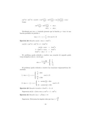x                 x      h x i
   cos2 A   sin2 A = cos 2A ! cos2               sin2     = cos 2    = cos x
                                      2                 2         2
   Luego
                               x              x
                        cos2         sin2         =      sin x
                               2              2
                                            cos x =      sin x

   Dividiendo por cos x ,y teniendo presente que la función y = tan x es una
función periódica de periodo

                      tan x = 1 ! x =           + k con k 2 Z
                                            4
Ejercicio 22 Resuelve cos 2x + sin x = 4 sin2 x

   cos 2A = cos2 A    sin2 A = 1   2 sin2 A

                              cos 2x + sin x = 4 sin2 x
                        1 2 sin2 x + sin x = 4 sin2 x
                        6 sin2 x sin x 1 = 0

   El, problema queda reducido a resolver una ecuación de segundo grado
(cuya incógnita es sin x). con lo que:
                                              8
                                        p     > 1
                                   1      25 < 2
                           sin x =          =
                                       12     > 1
                                              :
                                                 3
   El problema queda reducido a resolver las ecuaciones trigonométricas ele-
mentales:
                     8
                     >
                     > 6 + 2k
                     <
             1
  1. sin x = 2 ! x =               con k 2 Z
                     > 5
                     >
                     :     + 2k
                        6
                      8
                      <       arcsin 1 + 2k
                                      3
               1
  2. sin x = 3 ! x =                            con k 2 Z
                      :
                         2     arcsin 1 + 2k
                                       3

Ejercicio 23 Resuelve tú sin 2x + 2 cos2 x         2=0

   Sugerencia sin 2x = 2 sin x cos x y cos2 x = 1       sin2 x;
                                p
Ejercicio 24 Resuelve cos x        3 sin x = 0
                                                                  p
                                                                   3
   Sugerencia: Determina los ángulos tales que tan x =
                                                                  3

                                       13
 