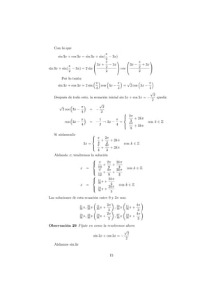 Con lo que

      sin 3x + cos 3x = sin 3x + sin(                3x)
                                      2
                             0                          1     0                       1
                               3x +                  3x         3x             + 3x
sin 3x + sin(    3x) = 2 sin @        2                 A cos @            2          A
              2                       2                                    2

        Por lo tanto:
                                                                  p
      sin 3x + cos 3x = 2 sin              cos 3x             =       2 cos 3x
                                      4                  4                        4
                                                                                   p
                                                                                       2
   Después de todo esto, la ecuación inicial sin 3x + cos 3x =                           queda:
                                                                                      2
                                          p
       p                                    2
           2 cos 3x           =
                       4                   2                8
                                                            > 2
                                                            <
                                          1                      + 2k
            cos 3x            =             ! 3x          =    3                  con k 2 Z
                       4                  2             4   > 4 + 2k
                                                            :
                                                               3
   Si aislamos3x                  8
                                  >
                                  <2
                                           +
                                        + 2k
                     3x =           3 4         con k 2 Z
                          >        4
                          :     +       + 2k
                              4     3
   Aislando x; tendremos la solución
                          8
                          >
                          <          2     2k
                                 +       +
                   x =        12      9      3    con k 2 Z
                          >          4     2k
                          :      +       +
                          8 12        9      3
                          > 11
                          <           2k
                              36 + 3
                   x =                       con k 2 Z
                          > 19 + 2k
                          :
                              36        3
Las soluciones de esta ecuación entre 0 y 2 son:

                      11                        2                        4
                      36   ; 35
                             36
                                      11
                                      36      +        ; 59
                                                         36
                                                              11
                                                              36       +
                                                 3                        3
                      19                        2                        4
                      36   ; 43
                             36
                                      19
                                      36      +        ; 67
                                                         36
                                                              19
                                                              36       +
                                                 3                        3
Observación 29 Fíjate en como la resolvemos ahora
                                           p
                                             2
                         sin 3x + cos 3x =
                                            2
   Aislamos sin 3x

                                                  15
 