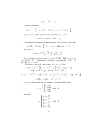 p
                                                           2
                                      sin 3x =                   cos 3x
                                                          2
      Elevamos al cuadrado
                      p          !2
            2           2                                p           1
         sin 3x =          cos 3x   ! sin2 3x = cos2 3x + 2 cos 3x +
                       2                                             2

      Expresamos el sin2 3x en función del cos2 3x utilizando la F.F.T
                                                                 p                      1
                         1      cos2 3x = cos2 3x +                   2 cos 3x +
                                                                                        2
      Transponiendo términos;obtenemos la siguiente ecuación de segundo grado:
                         p                  1                    p
           2 cos2 3x +       2 cos 3x         = 0 ! 4 cos2 3x + 2 2 cos 3x                                1=0
                                            2
      Resolviéndola:
                                         p   p                           p
                                                                         1         1
                                                                                    p
                                        2 2    24                        4 p6      4 p2
                      cos 3x =                    =                       1         1
                                           8                              4 6       4 2
                                                            p     p
   Si determinas los ángulos tales que su coseno vale 1 6 1 2 verás que son
 5    19         5
                                                          4     4         p     p
12 ; 12    2    12      y analogamente los ángulos cuyo coseno vale 4 6 1 2
                                                                        1
                                                                              4
son : 11 ; 13
      12   12
                      1
                  + 12 :
   Perdona; pero como no lo comprobarás. Te lo voy a calcular:
           5
                                                               p      p
      cos 12 = cos        +     = cos cos          sin sin = 2 1 3 14       4
                        4   6          4     6        4p 6 p
              cos 19 = cos(2
                   12
                                     5
                                    12   ) = cos 12 = 2 1 3 1
                                                  5
                                                             4     4

      11             5                                                                                        p       1p    1
cos        =   sin      =       sin         +         =        sin       cos        cos         sin       =       2      3+
      12             12                 4        6                   4         6            4         6               4     4
                             13
                                                                p          p
                         cos 12         = cos 11
                                              12         =           2   1
                                                                         4     3+   1
                                                                                    4

      Con lo que podemos a…rmar con todo rigor; que el ángulo 3x valdrá:
                             8 5
                             > 12 + 2k
                             > 19
                             <
                        3x =    12 + 2k      con k 2 Z
                             > 11 + 2k
                             > 12
                             : 13
                                12 + 2k

      Aislando x                      8
                                      >      5         2k
                                      >
                                      >     36       +
                                      >
                                      >                 3
                                      >
                                      >                2k
                                      <     19
                                                     +
                                            36          3
                                x=                     2k            con k 2 Z
                                      >
                                      >     11
                                                     +
                                      >
                                      >     36
                                      >
                                      >                 3
                                      >
                                      :     13         2k
                                            36       +
                                                        3

                                                         16
 