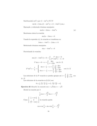 Sustiituyendo cos2 x por (1         sin2 x) F.F.T
                 sin 3x = 2 sin x(1          sin2 x) + (1        2 sin2 x) sin x
   Operando y reduciendo términos semejantes
                              sin 3x = 3 sin x           4 sin3 x                            (a)
   Resolvamos ahora la ecuación
                                  sin 3x          2 sin x = 0
   Usando la expresión (a), la ecuación se transforma en:
                            3 sin x        4 sin3 x    2 sin x = 0
   Reduciendo términos semejantes
                                  sin x        4 sin3 x = 0
   Factorizando la ecuación:


                                                         1a sin x = 0
                 sin x(1    4 sin2 x) = 0 !
                                                       2 4 sin2 x 1 = 0
                                                         a

                                      2k
                1a sin x = 0 ! x =                               con k 2 Z
                                      + 2k
                      8
                      >
                      > sin x = 1 ! x =
                      <                                       6 + 2k
                1                2                           5
        a   2
       2 sin x = !                                            6 + 2k          con k 2 Z
                                                              7
                4     >
                      > sin x = 1 ! x =                        6 + 2k
                      :           2                          11
                                                               6 + 2k

                                                                                        +k
   Las soluciones de la 2a ecuación se pueden agrupar así x =                      5
                                                                                    6        con
                                                                                    6   +k
k2Z
  Las soluciones de la ecuación en [0; 2 ) son:
                       0; ; 6 ; 56 ; 76  ; 11 56 +
                                            6 6   +
                                         p          p
Ejercicio 32 Resuelve la ecuación cos x + 3 sin x =   2
   Divido la ecuación por 2
                                        p                        p
                              1           3                       2
                                cos x +     sin x =
                              2          2                       2
         2   1        3
             2= cos 3
   Como 4 p y         5 la ecuación queda:
            3
           2  = sin 3
                                                                     p
                                                                       2
                           cos x cos       + sin x sin       =
                                       3                 3            2

                                                  18
 
