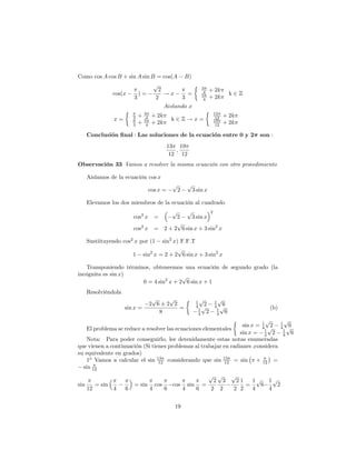 Como cos A cos B + sin A sin B = cos(A B)
                              p                                     3
                                2                                    4    + 2k
             cos(x     )=         !x     =                          5              k2Z
                     3         2       3                             4    + 2k
                                                 Aislando x
                                    3                                      13
                            3   +    4    + 2k                              12   + 2k
                   x=               5               k2Z!x=                 19
                            3   +    4    + 2k                              12   + 2k

      Conclusion nal : Las soluciones de la ecuacion entre 0 y 2                           son :
                                                   13 19
                                                      ;
                                                    12 12
Observación 33 Vamos a resolver la misma ecuación con otro procedimiento

      Aislamos de la ecuación cos x
                                                    p       p
                                         cos x =        2       3 sin x

      Elevamos los dos miembros de la ecuación al cuadrado
                                                    p     p         2
                            cos2 x =                  2     3 sin x
                                                      p
                            cos2 x =             2 + 2 6 sin x + 3 sin2 x

      Sustiituyendo cos2 x por (1           sin2 x) F.F.T
                                                   p
                            1       sin2 x = 2 + 2 6 sin x + 3 sin2 x

   Transponiendo términos, obteneemos una ecuación de segundo grado (la
incógnita es sin x)                    p
                       0 = 4 sin2 x + 2 6 sin x + 1
      Resolviéndola
                                          p   p                    p         p
                                         2 6 2 2                 1         1
                                                                 4 p2      4 p6
                        sin x =                  =                1         1                 (b)
                                            8                     4 2       4 6

                                                                           1
                                                                             p                      p
                                                                                                    1
                                                                   sin x = 4 p 2                    4 p6
    El problema se reduce a resolver las ecuaciones elementales             1                        1
                                                                  sin x = 4 2                        4 6
    Nota: Para poder conseguirlo, lee detenidamente estas notas enumeradas
que vienen a continuación (Si tienes problemas al trabajar en radianes ,considera
su equivalente en grados)
    1o Vamos a calcular el sin 13 considerando que sin 13 = sin + 12 =
                                 12                         12
  sin 12
                                                  p p                              p
                                                    2 3                              21   1p 1p
sin        = sin            = sin cos   cos sin =                                       =   6   2
      12           4    6        4    6    4   6   2 2                              2 2   4   4


                                                     19
 