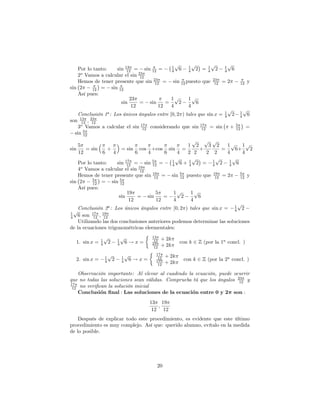 p       p         p      p
    Por lo tanto:    sin 13 = sin 12 =
                          12
                                              1
                                              4 6
                                                      1
                                                      4 2 = 4 2
                                                                1      1
                                                                       4 6
    2o Vamos a calcular el sin 23
                                12
    Hemos de tener presente que sin 23 = sin 12 puesto que 23 = 2
                                      12                           12         12 y
sin 2     12  = sin 12
    Así pues:
                           23                 1p      1p
                       sin      = sin     =       2       6
                             12        12     4       4
                                                                         p     p
    Conclusión 1a : Los únicos ángulos entre [0; 2 ) tales que sin x = 1 2 1 6
                                                                       4     4
son 13 ; 23
     12   12
    3o Vamos a calcular el sin 17 considerando que sin 17 = sin + 5 =
                                 12                         12             12
  sin 5
      12
                                                                              p   p p
      5                                                                    1 2      3 2    1p 1p
sin      = sin   +                 = sin        cos       +cos        sin    =  +        =     6+   2
      12       6   4                        6         4           6      4 2 2     2 2     4      4
                                                                         p    p        p      p
   Por lo tanto:    sin 17 = sin 5 =
                         12        12
                                                                       1    1
                                                                       4 6+ 4 2 =
                                                                                     1
                                                                                     4 2
                                                                                            1
                                                                                            4 6
   4 Vamos a calcular el sin 19
    o
                              12
   Hemos de tener presente que sin 19 = sin 5 puesto que
                                    12      12
                                                                                          19
                                                                                           12   =2    5
                                                                                                      12    y
         5
sin 2     12 =   sin 512
   Así pues:
                         19          5    1p   1p
                     sin     = sin      =    2     6
                          12         12   4    4
                                                                            p
    Conclusión 2a : Los únicos ángulos entre [0; 2 ) tales que sin x = 1 2
1
  p        17  19
                                                                          4
4 6 son 12 ; 12
    Utilizando las dos conclusiones anteriores podemos determinar las soluciones
de la ecuaciones trigonométricas eleementales:

               1
                   p           1
                                   p                      13
                                                                + 2k
  1. sin x =   4       2       4       6!x=                12
                                                          23                con k 2 Z (por la 1a concl. )
                                                           12   + 2k

                   1
                       p           1
                                       p                    17
                                                                  + 2k
  2. sin x =       4       2       4       6!x=              12
                                                            19               con k 2 Z (por la 2a concl. )
                                                             12   + 2k

   Observación importante: Al elevar al cuadrado la ecuación, puede ocurrir
que no todas las soluciones sean válidas. Comprueba tú que los ángulos 23 y
                                                                        12
17
 12 no veri…can la solución inicial
   Conclusion nal : Las soluciones de la ecuacion entre 0 y 2 son :
                                                      13 19
                                                         ;
                                                       12 12
    Después de explicar todo este procedimiento, es evidente que este último
procedimiento es muy complejo. Así que: querido alumno, evítalo en la medida
de lo posible.




                                                            20
 