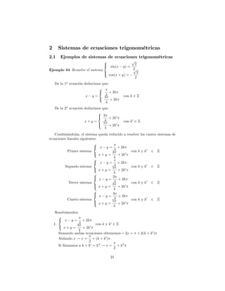 2     Sistemas de ecuaciones trigonométricas
2.1    Ejemplos de sistemas de ecuaciones trigonométricas
                                      8                  p
                                      >
                                      < sin(x              2
                                                 y) =
Ejemplo 34 Resuelve el sistema                            2
                                                          p
                                      >
                                      : cos(x + y) =        2
                                                           2
    De la 1a ecuación deducimos que:
                              8
                              <      + 2k
                       x y=       4              con k 2 Z
                              :  3
                                     + 2k
                                  4
    De la 2a ecuación deducimos que:
                             8
                             > 3
                             <       + 2k 0
                      x+y =      4               con k 0 2 Z
                             > 5 + 2k 0
                             :
                                 4
   Combinándolas, el sistema      queda reducido a resolver los cuatro sistemas de
ecuaciones lineales siguientes:
                             8
                             <    x    y=  + 2k
           Primer sistema                4               con k y k 0   2 Z
                             :          3
                                  x+y =    + 2k 0
                             8           4
                             <    x    y=     + 2k
         Segundo sistema                 4               con k y k 0   2 Z
                             :          5            0
                                  x+y =       + 2k
                             8           4
                             >
                             <          3
                                  x y=        + 2k
            Tercer sistema               4               con k y k 0   2 Z
                             >          3
                             :    x+y =       + 2k   0

                             8           4
                             >
                             <          3
                                  x y=        + 2k
           Cuarto sistema                4               con k y k 0   2 Z
                             >          5
                             :    x+y =       + 2k   0
                                         4
     Resolvámoslos:
       8
       < x y = + 2k
    1.              4         con k y k 0 2 Z
       : x + y = 3 + 2k 0
                   4
       Sumando ambas ecuaciones obtenemos! 2x =              + 2(k + k 0 )
       Aislando x ! x = + (k + k 0 )
                         2
       Si llamamos a k + k 0 = k 00 ! x = + k 00
                                          2

                                         21
 