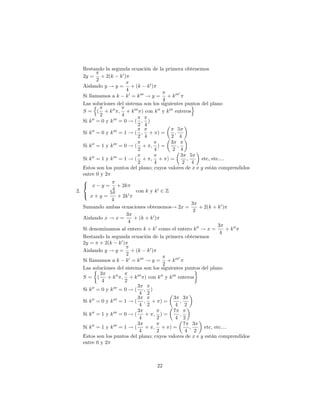 Restando la segunda ecuación de la primera obtenemos
   2y = + 2(k k 0 )
           2
   Aislando y ! y = + (k k 0 )
                           4
                                                      0
   Si llamamos a k k 0 = k 000 ! y = + k 000
                                            4
   Las soluciones del sistema son los siguientes puntos del plano
         n                                                     o
   S = ( + k 00 ; + k 000 ) con k 00 y k 000 enteros
             2          4
   Si k 00 = 0 y k 000 = 0 ! ( ; )
                                2 4
        00         000                              5
   Si k = 0 y k = 1 ! ( ; + ) =                   ;
                                2 4            2 4
                                               3
   Si k 00 = 1 y k 000 = 0 ! ( + ; ) =              ;
                                2       4       2 4
                                                        3 5
   Si k 00 = 1 y k 000 = 1 ! ( + ; + ) =                   ;       etc, etc....
                                2       4                2 4
   Estos son los puntos del plano; cuyos valores de x e y están comprendidos
   entre 0 y 2
   8
   < x y = + 2k
2.                4            con k y k 0 2 Z
   : x + y = 5 + 2k 0
                 4
                                                               3
   Sumando ambas ecuaciones obtenemos! 2x =                       + 2(k + k 0 )
                                                                2
                           3
   Aislando x ! x =           + (k + k 0 )
                            4
                                                                           3
   Si denominamos al entero k + k 0 como el entero k 00 ! x =                   + k 00
                                                                            4
   Restando la segunda ecuación de la primera obtenemos
   2y = + 2(k k 0 )
   Aislando y ! y = + (k k 0 )
                           2
                                                      0
   Si llamamos a k k 0 = k 000 ! y = + k 000
                                            2
   Las soluciones del sistema son los siguientes puntos del plano
             3
   S= (         + k 00 ; + k 000 ) con k 00 y k 000 enteros
              4           2
                                3
   Si k 00 = 0 y k 000 = 0 ! ( ; )
                                 4 2
        00         000          3                3 3
   Si k = 0 y k = 1 ! ( ; + ) =                        ;
                                 4 2              4 2
                                3                7
   Si k 00 = 1 y k 000 = 0 ! (     + ; )=              ;
                                 4        2       4 2
                                3                        7 3
   Si k 00 = 1 y k 000 = 1 ! (     + ; + )=                  ;      etc, etc....
                                 4        2               4 2
   Estos son los puntos del plano; cuyos valores de x e y están comprendidos
   entre 0 y 2



                                        22
 