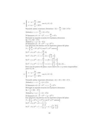 8
  >
  < x        3
          y=    + 2k
3.            4           con k y k 0 2 Z
   > x + y = 3 + 2k 0
   :
              4
                                                            3
   Sumando ambas ecuaciones obtenemos! 2x =                     + 2(k + k 0 )
                                                             2
                          3
   Aislando x ! x =            + (k + k 0 )
                            4
                                             3
   Si llamamos a k + k 0 = k 00 ! x =              + k 00
                                               4
   Restando la segunda ecuación de la primera obtenemos
   2y = 0 + 2(k k 0 )
   Aislando y ! y = (k k 0 )
                                                  0
   Si llamamos a k k 0 = k 000 ! y = k 000
   Las soluciones del sistema son los siguientes puntos del plano
            3
   S= (         + k 00 ; k 000 ) con k 00 y k 000 enteros
             4
                                 3
   Si k 00 = 0 y k 000 = 0 ! ( ; 0)
                                  4
        00         000           3             3
   Si k = 0 y k = 1 ! ( ; ) =                      ;
                                  4             4
                                 3                   7
   Si k 00 = 1 y k 000 = 0 ! (      + ; 0) =            ;0
                                  4                   4
                                 3                   7
   Si k 00 = 1 y k 000 = 1 ! (      + ; )=              ;  etc, etc....
                                  4                   4
   Estos son los puntos del plano; cuyos valores de x e y están comprendidos
   entre 0 y 2
   8
   < x y = 3 + 2k
   >
4.                4             con k y k 0 2 Z
   >             5
   : x+y =             + 2k 0
                  4
  Sumando ambas ecuaciones obtenemos! 2x = 2 + 2(k + k 0 )
  Aislando x ! x = + (k + k 0 )
                         2
  Si llamamos a k + k 0 = k 00 ! x = + k 00
                                     2
  Restando la segunda ecuación de la primera obtenemos
  2y = + 2(k k 0 )
          2
  Aislando y ! y = + (k k 0 )
                         4                0
  Si llamamos a k k 0 = k 000 ! y = k 000
  Las soluciones del sistema son los siguientes puntos del plano
        n                                           o
  S = ( + k 00 ; + k 000 ) con k 00 y k 000 enteros
            2          4
  Si k 00 = 0 y k 000 = 0 ! ( ; )
                             2 4
       00         000                          5
  Si k = 0 y k = 1 ! ( ; + ) =               ;
                             2 4            2 4


                                   23
 