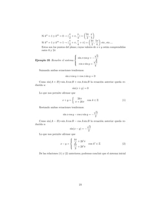 3
     Si k 00 = 1 y k 000 = 0 ! (       + ;     ; )=
                                   2         4
                                            2 4
                                                 3 5
    Si k 00 = 1 y k 000 = 1 ! ( + ; + ) =          ;     etc, etc....
                               2    4             2 4
    Estos son los puntos del plano; cuyos valores de x e y están comprendidos
    entre 0 y 2
                                 8                  p
                                 >
                                 < sin x cos y =       3
Ejemplo 35 Resuelve el sistema                     p4
                                 >
                                 : cos x sin y = 3
                                                     4
   Sumando ambas ecuaciones tendremos:

                            sin x cos y + cos x sin y = 0

   Como sin(A + B)=sin A cos B + cos A sin B la ecuación anterior queda re-
ducida a:
                             sin(x + y) = 0
   Lo que nos permite a…rmar que

                                             2k
                         x+y =                        con k 2 Z               (1)
                                             + 2k

   Restando ambas ecuaciones tendremos:
                                                             p
                                                              3
                          sin x cos y        cos x sin y =
                                                             2
   Como sin(A      B)=sin A cos Bcos A sin B la ecuación anterior queda re-
ducida a:                                 p
                                             3
                           sin(x y) =
                                           2
   Lo que nos permite a…rmar que
                            8
                            > 4
                            <    + 2k 0
                    x y=       3            con k 0 2 Z                 (2)
                            > 5 + 2k 0
                            :
                               3
   De las relaciones (1) y (2) anteriores; podemos concluir que el sistema inicial




                                                 24
 