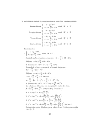 es equivalente a resolver los cuatro sistemas de ecuaciones lineales      siguientes:
                             (
                                   x + y = 2k
            Primer sistema                4         con k y k 0 2         Z
                                x y=         + 2k 0
                                           3
                             (
                                   x + y = 2k
          Segundo sistema                 5         con k y k 0 2         Z
                                x y=         + 2k 0
                                           3
                             (
                                 x + y = + 2k
            Tercer sistema                4         con k y k 0 2         Z
                                x y=         + 2k 0
                                           3
                             (
                                 x + y = + 2k
            Cuarto sistema                5         con k y k 0 2         Z
                                x y=         + 2k 0
                                           3
   Resolvámoslos:
     (
             x + y = 2k
  1.               4              con k y k 0 2 Z
         x y=           + 2k 0
                    3
                                                                  4
     Sumando ambas ecuaciones obtenemos! 2x =                           + 2(k + k 0 )
                                                                   3
                             2
     Aislando x ! x =            + (k + k 0 )
                              3
                                                 2
     Si llamamos a k + k 0 = k 00 ! x =              + k 00
                                                  3
     Restando la primera ecuación de la segunda obtenemos
              4
     2y =          + 2(k k 0 )
               3
                               2
     Aislando y ! y =              + (k k 0 )
                                3
                2       4
     Como           =          2 entonces:
                 3       3
           4                             4
     y=           2 + (k k 0 ) =            + (k k 0 2)
            3                             3
                                                      11            0
     Si llamamos a k k 0 2 = k 000 ! y =                    + k 000
                                                       6
     Las soluciones del sistema son los siguientes puntos del plano
              2             4
     S= (          + k 00 ;     + k 000 ) con k 00 y k 000 enteros
               3             3
                                   2 4
     Si k 00 = 0 y k 000 = 0 ! ( ;          )
                                    3 3
                                     2 4                    2
     Si k 00 = 0 y k 000 = 1 ! ( ;                  )=         ;
                                       3 3                   3 3
                                   2          4         5 4
     Si k 00 = 1 y k 000 = 0 ! (        + ;       )=         ;
                                    3          3          3 3
                                     2          4                5
     Si k 00 = 1 y k 000 = 1 ! (          + ;           )=            ;     etc, etc....
                                       3         3                3 3
     Estos son los puntos del plano; cuyos valores de x e y están comprendidos
     entre 0 y 2

                                          25
 