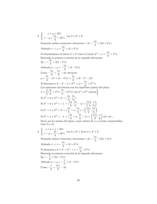 (
            x + y = 2k
2.                5               con k y k 0 2 Z
       x y=             + 2k 0
                   3
                                                                    5
   Sumando ambas ecuaciones obtenemos! 2x =                            + 2(k + k 0 )
                                                                     3
                            5
   Aislando x ! x =              + (k + k 0 )
                             6
                                                                               5
   Si denominamos al entero k + k 0 como el entero k 00 ! x =                        + k 00
                                                                                6
   Restando la primera ecuación de la segunda obtenemos
             5
   2y =           + 2(k k 0 )
              3
                               5
   Aislando y ! y =                + (k k 0 )
                                6
               5       7
   Como            =           2 entonces:
                6        6
         7                               7
   y=            2 + (k k 0 ) =             + (k k 0 2)
           6                              6
                                                      7            0
   Si llamamos a k k 0 2 = k 000 ! y =                     + k 000
                                                       6
   Las soluciones del sistema son los siguientes puntos del plano
             5             7
   S= (           + k 00 ;      + k 000 ) con k 00 y k 000 enteros
              6             6
                                   5 7
   Si k 00 = 0 y k 000 = 0 ! ( ;            )
                                    6 6
                                     5 7                    5
   Si k 00 = 0 y k 000 = 1 ! ( ;                    )=         ;
                                       6 6                   6 6
                                   5          7          11 7
   Si k 00 = 1 y k 000 = 0 ! (          + ;       )=          ;
                                    6          6           6     6
        00          000              5          7                11
   Si k = 1 y k = 1 ! (                   + ;            )=            ;    etc, etc....
                                       6         6                   6 6
   Estos son los puntos del plano; cuyos valores de x e y están comprendidos
   entre 0 y 2
   (
        x + y = + 2k
3.                4               con k y k 0 2 Zcon k y k 0 2 Z
       x y=             + 2k 0
                   3
                                                                    7
   Sumando ambas ecuaciones obtenemos! 2x =                            + 2(k + k 0 )
                                                                     3
                            7
   Aislando x ! x =              + (k + k 0 )
                             6
                                                 7
   Si llamamos a k + k 0 = k 00 ! x =                + k 00
                                                  6
   Restando la primera ecuación de la segunda obtenemos
   2y =         + 2(k k 0 )
             3
   Aislando y ! y =               + (k k 0 )
                               6
                     11
   Como           =            2
               6        6



                                          26
 