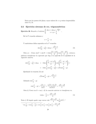 Estos son los puntos del plano; cuyos valores de x e y están comprendidos
      entre 0 y 2

2.2       Ejercicios sistemas de ecs. trigonométricas
                                                               (                                  p
                                                                                                      3+1
                                                                   sin x + sin y =                    2
Ejercicio 36 Resuelve el sistema                                                                              ,
                                                                         x+y =
                                                                                  2
   De la 2a ecuación aislamos x

                                                           x=                   y
                                                                       2
   Y sustituimos dicha expresión en la 1a ecuación:
                                              p
                                                3+1
                        sin      y + sin y =                                                                                (3)
                            2                    2
                                          C +D           C D
   Nota a) : Como sin C + sin D = 2 sin             cos           ; entonces
                                             2              2
podemos transformar la expresión que hay a la izquierda de la igualdad de la
siguiente manera:
                                  0           1     0            1
                                         y+y               y y
       sin     y + sin y = 2 sin @ 2          A cos @ 2          A=
           2                            2                  2
                                                                                                      p
                                                 =    2 sin            cos                y =             2 cos(       y)
                                                                   4             4                                 4
   Quedando la ecuación (3) así:
                                                                                     p
                                             p                                           3+1
                                                 2 cos(                y) =
                                                               4                          2

   Aislando cos(                        y)
                            4
                                                 p                      p           p   p    p
                                                     3+1                       3+1 2      6+ 2
                       cos(              y) =         p  =                      p p   =
                                4                    2 2                       2 2 2       4

   Nota b) Como cos A = cos ( A) la ecuación anterior se transforma en:
                                         p     p
                                           6+ 2
                          cos(y     )=                                  (4)
                                  4          4
                                          p     p
                                            6+ 2           _
Nota c) El ángulo agudo cuyo coseno vale          es (15o ) .1
                                              4     12
                                                                                             p        p
  1 cos                                                                                          2+       6
               = cos                     = cos       cos       + sin           sin       =
          12            3           4            3         4               3         4            4


                                                                       28
 