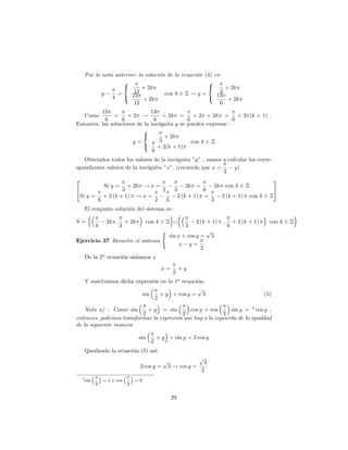 Por la nota anterior; la solución de la ecuación (4) es:
                  8                                  8
                  <       + 2k                       <      + 2k
          y     =      12           con k 2 Z ! y =       3
              4   :   23                             :   13
                           + 2k                              + 2k
                       12                                 6
          13                   13
   Como         =    +2 !            + 2k =      + 2 + 2k =       + 2 (k + 1) .
            6      6             6            6                 6
Entonces, las soluciones de la incógnita y se pueden expresar :
                           8
                           <         + 2k
                       y=          3            con k 2 Z
                           :       + 2(k + 1)
                                6
   Obtenidos todos los valores de la incógnita "y" , vamos a calcular los corre-
spondientes valores de la incógnita "x": (recuerda que x =      y)
                                                            2
2                                                                                3
           Si y = + 2k ! x =                 2k =       2k con k 2 Z
4                 3                2    3           6                            5
 Si y = + 2 (k + 1) ! x =                2 (k + 1) =       2 (k + 1) con k 2 Z
        6                       2    6                 3
   El conjunto solución del sistema es:
    n                                o n                                                           o
S=         2k ; + 2k        con k 2 Z [          2 (k + 1)        ;       + 2 (k + 1)     con k 2 Z
       6         3                          3                         6
                                  (                   p
                                     sin x + cos y = 3
Ejercicio 37 Resuelve el sistema
                                          x y=
                                                   2
   De la 2a ecuación aislamos x

                                          x=         +y
                                                2
   Y sustituimos dicha expresión en la 1a ecuación:
                                                p
                         sin     + y + cos y = 3                                        (5)
                               2

    Nota a) : Como sin      + y = sin        cos y + cos       sin y = 2 cos y ;
                          2               2                 2
entonces, podemos transformar la expresión que hay a la izquierda de la igualdad
de la siguiente manera:

                               sin       + y + sin y = 2 cos y
                                     2
   Quedando la ecuación (5) así:
                                                             p
                                           p                  3
                               2 cos y =       3 ! cos y =
                                                             2
  2 sin       = 1 y cos       =0
          2               2


                                                29
 