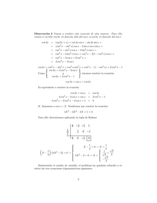 Observación 3 Vamos a resolver esta ecuación de otra manera. Para ello;
vamos a escribir cos 3x en función sólo del cos x y cos 2x en función del cos x

      cos 3x =     cos(2x + x) = cos 2x cos x sin 2x sin x =
             =     (cos2 x sin2 x) cos x 2 sin x cos x sin x =
             =     cos3 x sin2 x cos x 2 sin2 x cos x =
             =     cos3 x 3 sin2 x cos x = cos3 x 3(1 cos2 x) cos x =
             =     cos3 x 3 cos x + 3 cos3 x =
             =     4 cos3 x 3 cos x

   cos 2x = cos2 x sin2 x = cos2 x-sin29 = cos2 x (1 cos2 x) = 2 cos2 x
          8                            x                                     1
          < cos 3x = 4 cos3 x 3 cos x =
   Como                 y                entonces resolver la ecuación
          :                            ;
               cos 2x = 2 cos2 x 1

                              cos 3x + cos x = cos 2x

   Es equivalente a resolver la ecuación

                               cos 3x + cos x = cos 2x
                      4 cos x 3 cos x + cos x = 2 cos2 x
                          3
                                                              1
               4 cos x 2 cos2 x 2 cos x + 1 = 0
                    3


   Si llamamos a cos x = X: Tendremos que resolver la ecuación:

                          4X 3     2X 2       2X + 1 = 0

   Para ello; factorizamos aplicando la regla de Ru…nni




                                   8
                                   >               1        1
                                   >
                                   >            X    =0!X=
                                   >
                                   >               2    8   2 p
                                   <                    > 1
      X
           1
                4X 2   2 =0!                            > p = 2
                                                        <
           2                       > 4X 2
                                   >            2=0!X=     2
                                                           p   2
                                   >
                                   >                    >
                                   >
                                   :                    >
                                                        :    2
                                                            2
    Deshaciendo el cambio de variable, el problema ha quedado reducido a re-
solver las tres ecuaciones trigonométricas siguientes:



                                          3
 