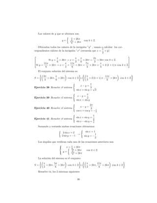 Los valores de y que se obtienen son

                                   6   + 2k
                            y=    11                 con k 2 Z
                                   6    + 2k

   Obtenidos todos los valores de la incógnita "y" , vamos a calcular los cor-
respondientes valores de la incógnita "x":(recuerda que x = + y)
                                                           2
2                                                                 3
                                         2
6          Si y = + 2k ! x = + + 2k =       + 2k con k 2 Z        7
4                6          2   6         3                       5
        11               11        7
 Si y =    + 2k ! x = +     + 2k =    + 2k = + 2 (k + 1) con k 2 Z
         6            2   6         3         3
    El conjunto solución del sistema es:
        2                                                                       11
S=         + 2k ; + 2k           con k 2 Z [                 + 2 (k + 1)    ;      + 2k   con k 2 Z
         3       6                                       3                       6
                                       (
                                                x    y=
Ejercicio 38 Resuelve el sistema                         3 p
                                           sin x + sin y = 3
                                       (
                                           x        y=
Ejercicio 39 Resuelve el sistema                     2
                                           sin x = sin y
                                       (                2
                                                x    y=
Ejercicio 40 Resuelve el sistema                         3          1
                                           cos x + cos y =          2
                                       (                        1
                                           sin x + sin y =
Ejercicio 41 Resuelve el sistema                                2
                                                                3
                                           sin x     sin y =    2

    Sumando y restando ambas ecuaciones obtenemos:
                                      (
                        2 sin x = 2       sin x = 1
                                    !              1
                       2 sin y = 1       sin y =
                                                   2
    Los ángulos que veri…can cada una de las ecuaciones anteriores son:
                      8
                      <     x = 2 + 2k
                                 5
                      : y=        6 + 2k      con k 2 Z
                                11
                                  6 + 2k

    La solución del sistema es el conjunto:
                      5                                                 11
S=           + 2k ;      + 2k    con k 2 Z [                 + 2k ;        + 2k     con k 2 Z
         2             6                                 2               6
    Resuelve tú, los 2 sistemas siguientes

                                           30
 